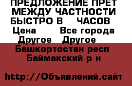 ПРЕДЛОЖЕНИЕ ПРЕТ МЕЖДУ ЧАСТНОСТИ БЫСТРО В 72 ЧАСОВ › Цена ­ 0 - Все города Другое » Другое   . Башкортостан респ.,Баймакский р-н